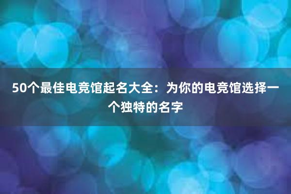 50个最佳电竞馆起名大全：为你的电竞馆选择一个独特的名字