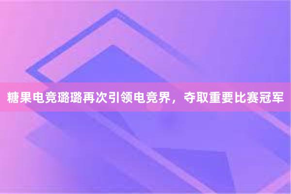 糖果电竞璐璐再次引领电竞界，夺取重要比赛冠军