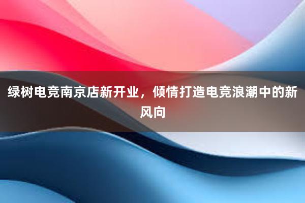 绿树电竞南京店新开业，倾情打造电竞浪潮中的新风向