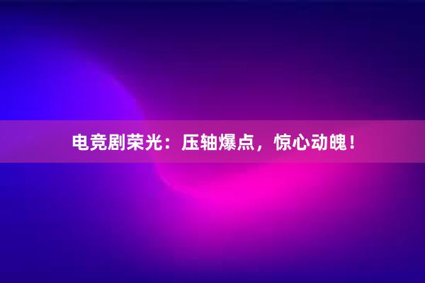 电竞剧荣光：压轴爆点，惊心动魄！