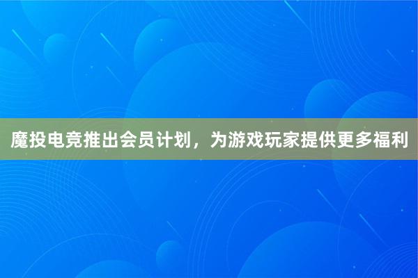 魔投电竞推出会员计划，为游戏玩家提供更多福利